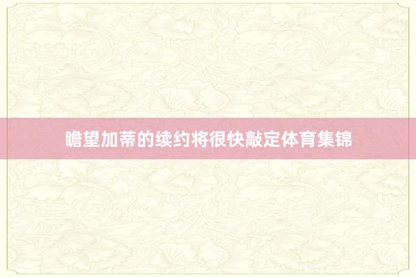 瞻望加蒂的续约将很快敲定体育集锦