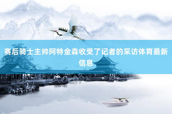 赛后骑士主帅阿特金森收受了记者的采访体育最新信息