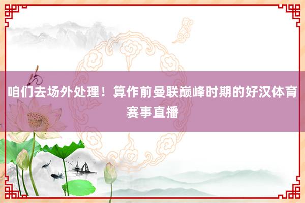 咱们去场外处理！算作前曼联巅峰时期的好汉体育赛事直播