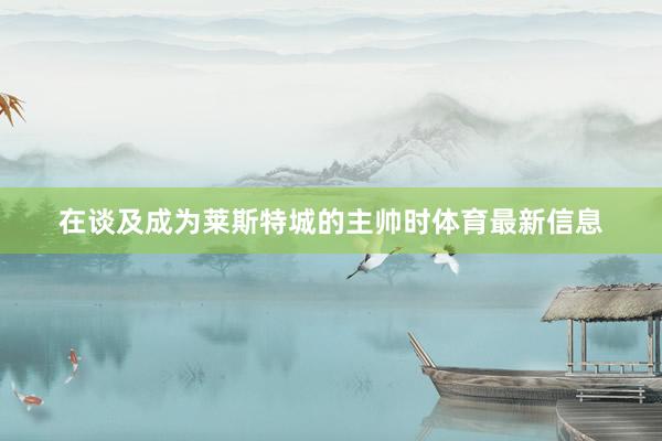 在谈及成为莱斯特城的主帅时体育最新信息