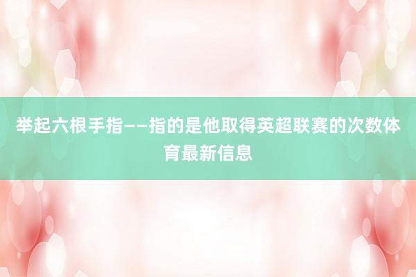 举起六根手指——指的是他取得英超联赛的次数体育最新信息