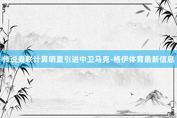 传说曼联计算明夏引进中卫马克-格伊体育最新信息