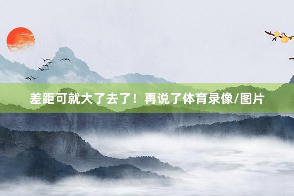 差距可就大了去了！再说了体育录像/图片