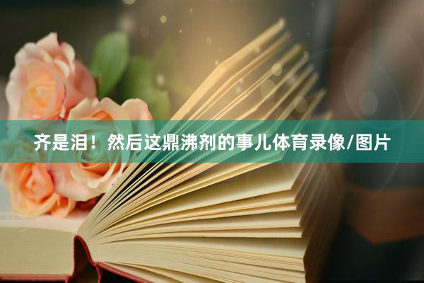 齐是泪！然后这鼎沸剂的事儿体育录像/图片