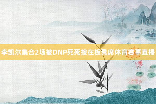 李凯尔集合2场被DNP死死按在板凳席体育赛事直播