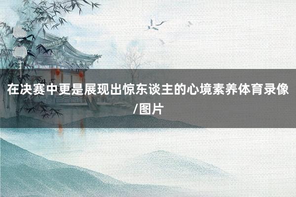 在决赛中更是展现出惊东谈主的心境素养体育录像/图片