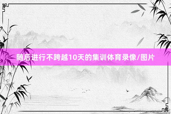 随后进行不跨越10天的集训体育录像/图片