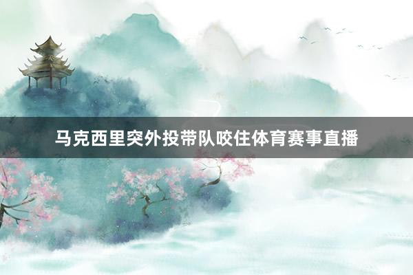 马克西里突外投带队咬住体育赛事直播