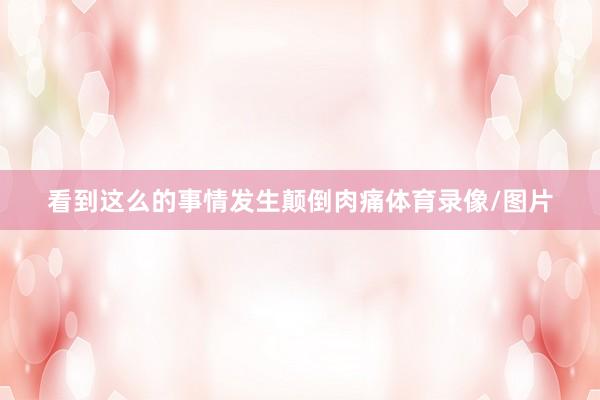 看到这么的事情发生颠倒肉痛体育录像/图片