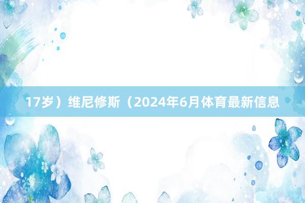 17岁）维尼修斯（2024年6月体育最新信息