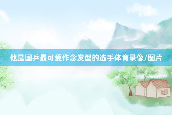 他是国乒最可爱作念发型的选手体育录像/图片