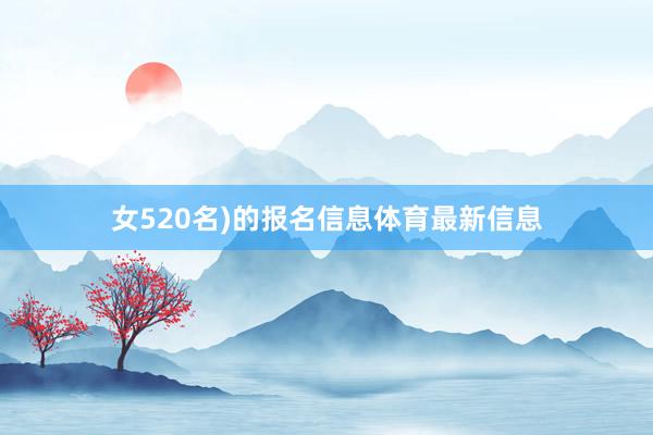 女520名)的报名信息体育最新信息