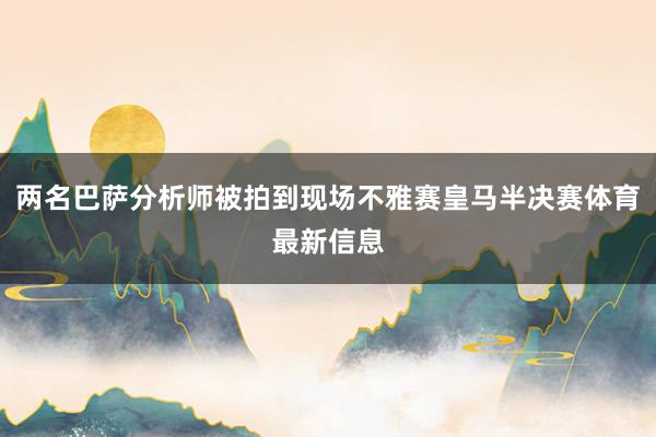 两名巴萨分析师被拍到现场不雅赛皇马半决赛体育最新信息