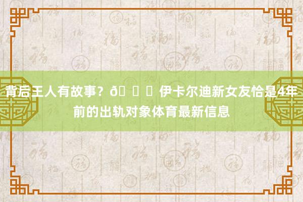 背后王人有故事？🍉伊卡尔迪新女友恰是4年前的出轨对象体育最新信息