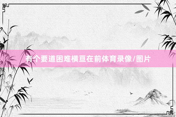 有个要道困难横亘在前体育录像/图片