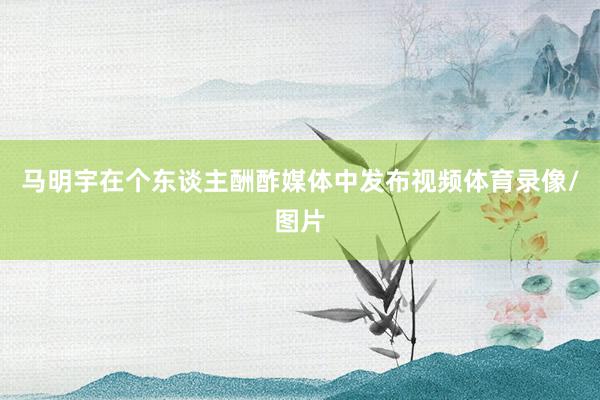 马明宇在个东谈主酬酢媒体中发布视频体育录像/图片