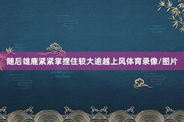 随后雄鹿紧紧掌捏住较大逾越上风体育录像/图片