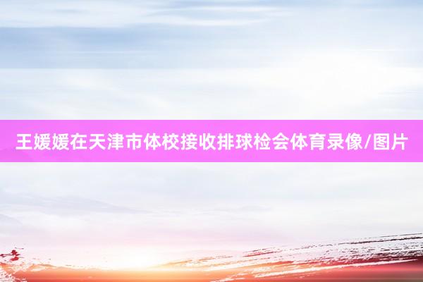 王媛媛在天津市体校接收排球检会体育录像/图片