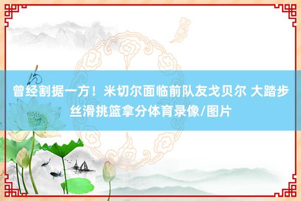 曾经割据一方！米切尔面临前队友戈贝尔 大踏步丝滑挑篮拿分体育录像/图片