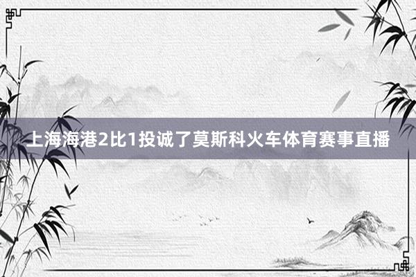 上海海港2比1投诚了莫斯科火车体育赛事直播