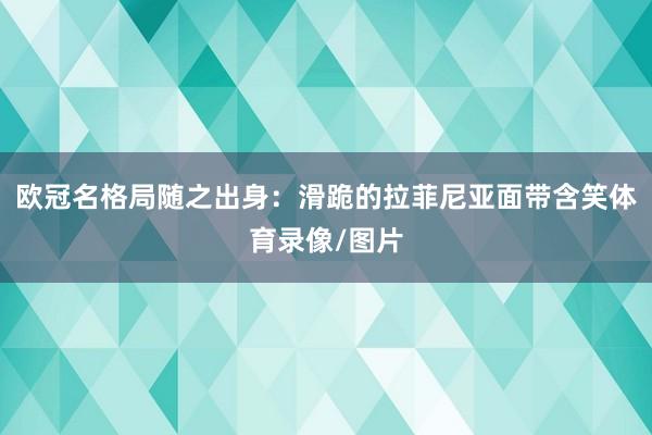 欧冠名格局随之出身：滑跪的拉菲尼亚面带含笑体育录像/图片