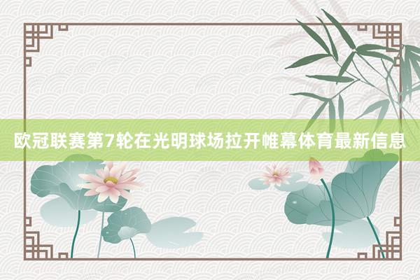 欧冠联赛第7轮在光明球场拉开帷幕体育最新信息