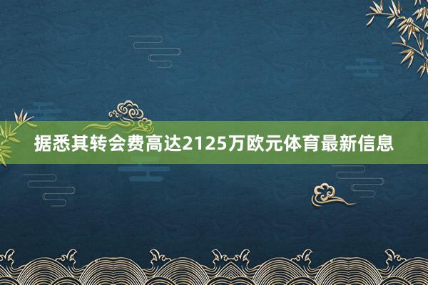 据悉其转会费高达2125万欧元体育最新信息