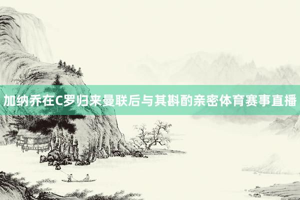 加纳乔在C罗归来曼联后与其斟酌亲密体育赛事直播