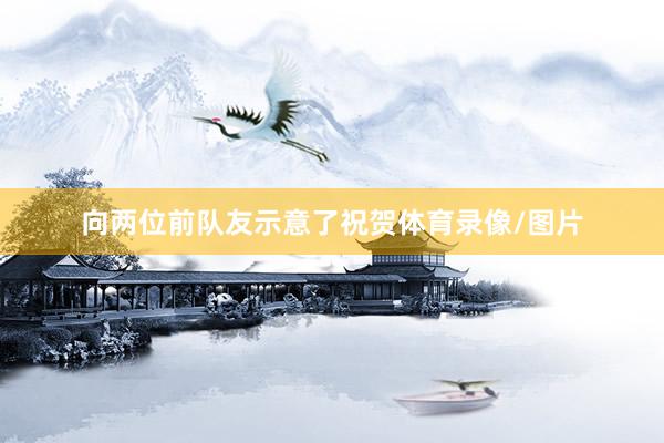 向两位前队友示意了祝贺体育录像/图片