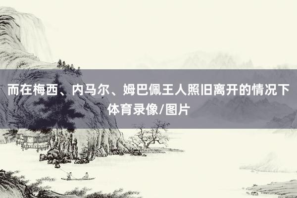 而在梅西、内马尔、姆巴佩王人照旧离开的情况下体育录像/图片