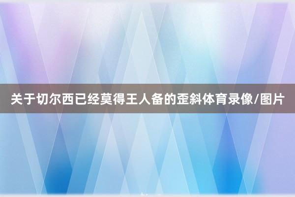 关于切尔西已经莫得王人备的歪斜体育录像/图片