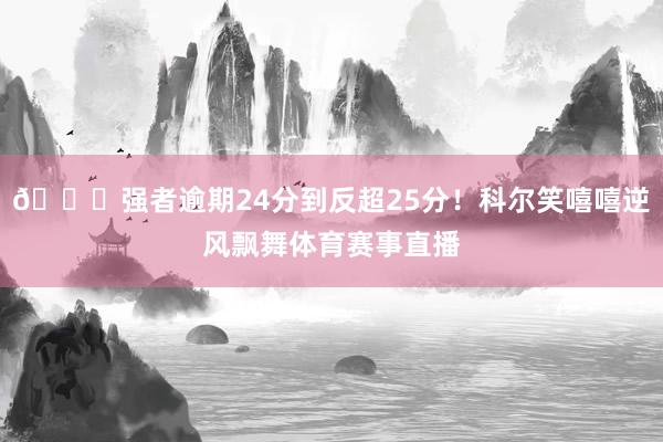 😏强者逾期24分到反超25分！科尔笑嘻嘻逆风飘舞体育赛事直播
