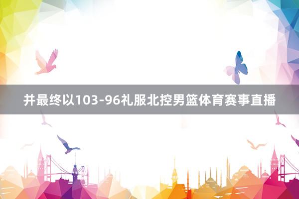 并最终以103-96礼服北控男篮体育赛事直播
