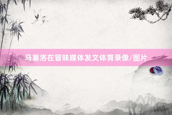 马塞洛在冒昧媒体发文体育录像/图片