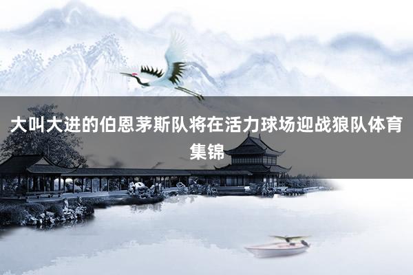 大叫大进的伯恩茅斯队将在活力球场迎战狼队体育集锦