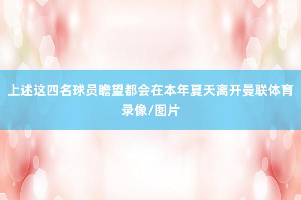 上述这四名球员瞻望都会在本年夏天离开曼联体育录像/图片