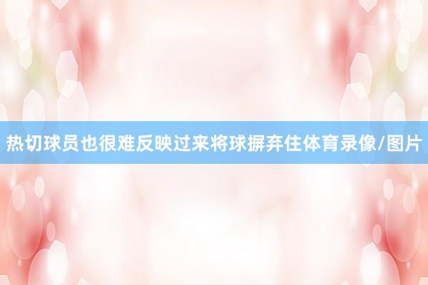 热切球员也很难反映过来将球摒弃住体育录像/图片