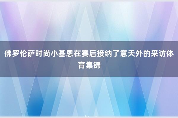佛罗伦萨时尚小基恩在赛后接纳了意天外的采访体育集锦