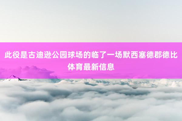 此役是古迪逊公园球场的临了一场默西塞德郡德比体育最新信息