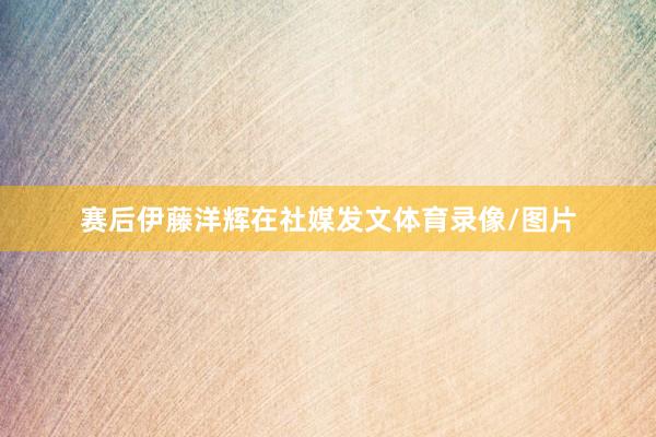 赛后伊藤洋辉在社媒发文体育录像/图片