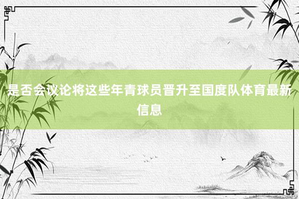 是否会议论将这些年青球员晋升至国度队体育最新信息