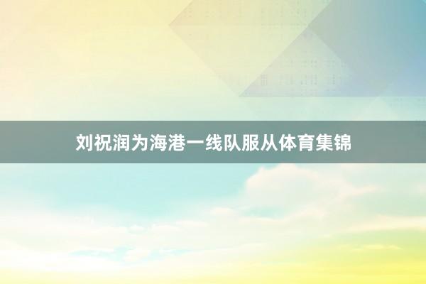刘祝润为海港一线队服从体育集锦