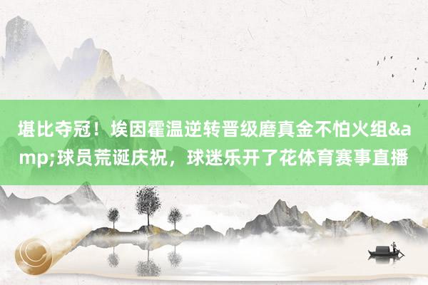 堪比夺冠！埃因霍温逆转晋级磨真金不怕火组&球员荒诞庆祝，球迷乐开了花体育赛事直播