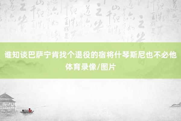 谁知谈巴萨宁肯找个退役的宿将什琴斯尼也不必他体育录像/图片