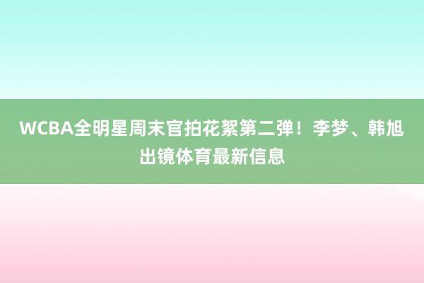 WCBA全明星周末官拍花絮第二弹！李梦、韩旭出镜体育最新信息