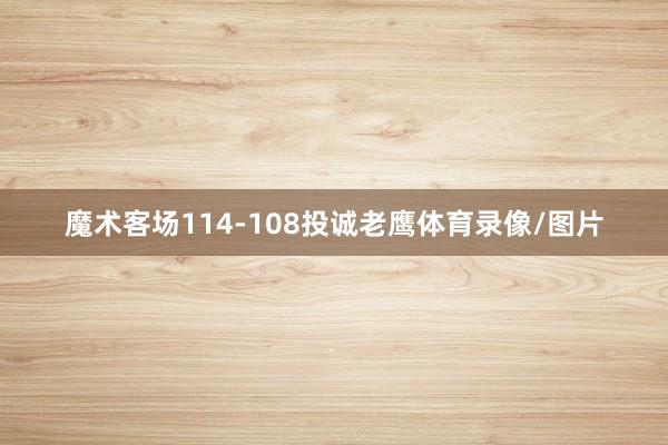 魔术客场114-108投诚老鹰体育录像/图片