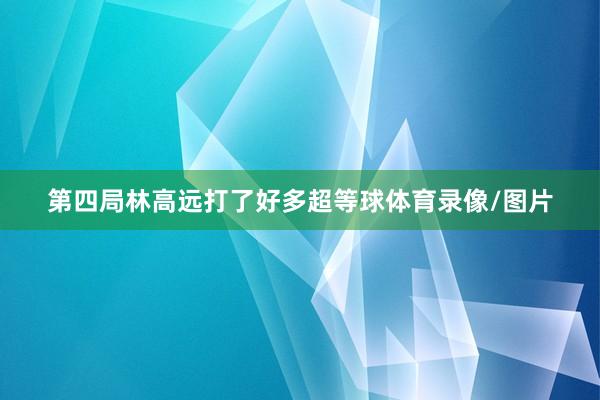 第四局林高远打了好多超等球体育录像/图片