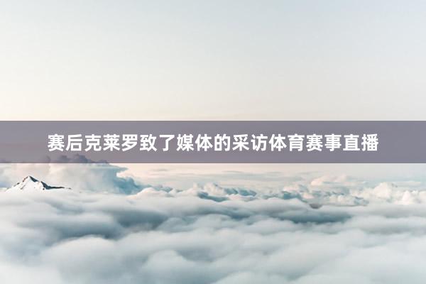 赛后克莱罗致了媒体的采访体育赛事直播