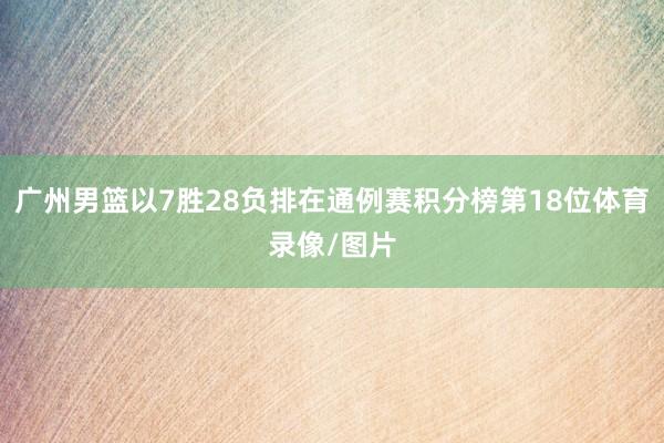 广州男篮以7胜28负排在通例赛积分榜第18位体育录像/图片