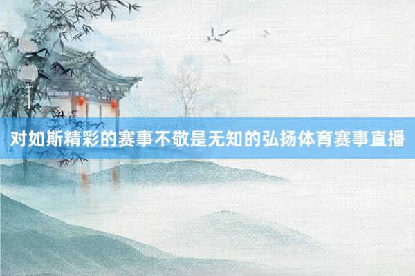 对如斯精彩的赛事不敬是无知的弘扬体育赛事直播